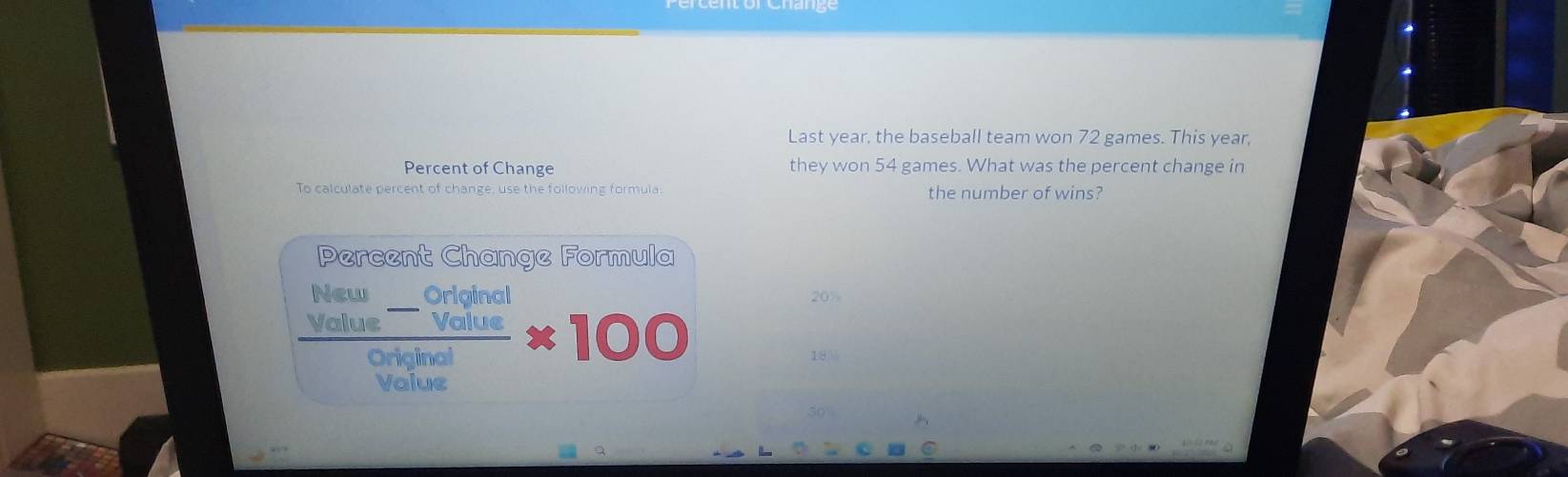 Last year, the baseball team won 72 games. This year, 
Percent of Change they won 54 games. What was the percent change in 
To calculate percent of change, use the following formula: the number of wins? 
Percent Change Formula
20%
frac beginarrayr Natu_ _ Original _ Volueendarray olyinal* 100 ) )
18%
value 
so