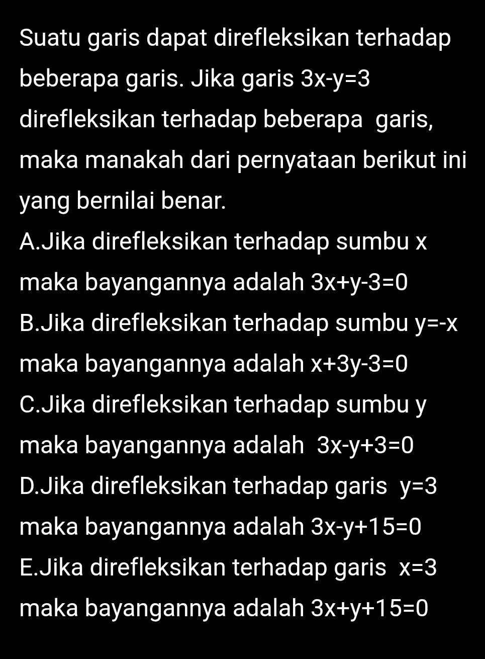 Suatu garis dapat direfleksikan terhadap
beberapa garis. Jika garis 3x-y=3
direfleksikan terhadap beberapa garis,
maka manakah dari pernyataan berikut ini
yang bernilai benar.
A.Jika direfleksikan terhadap sumbu x
maka bayangannya adalah 3x+y-3=0
B.Jika direfleksikan terhadap sumbu y=-x
maka bayangannya adalah x+3y-3=0
C.Jika direfleksikan terhadap sumbu y
maka bayangannya adalah 3x-y+3=0
D.Jika direfleksikan terhadap garis y=3
maka bayangannya adalah 3x-y+15=0
E.Jika direfleksikan terhadap garis x=3
maka bayangannya adalah 3x+y+15=0