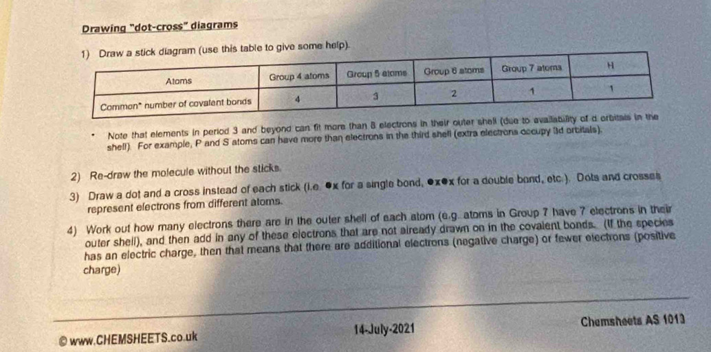 Drawing “dot-cross” diagrams 
e this table to give some help). 
Note that elements in period 3 and beyond can fit more than 8 electrons in their outer shell (due t 
shell). For example, P and S atoms can have more than electrons in the third shell (extra electrons occupy 3d orcitals). 
2) Re-draw the molecule without the sticks. 
3) Draw a dot and a cross instead of each stick (i.e ●x for a single bond, ●x●x for a double bond, etc.). Dots and crosses 
represent electrons from different atoms. 
4) Work out how many electrons there are in the outer shell of each atom (e.g. atoms in Group 7 have 7 electrons in their 
outer shell), and then add in any of these electrons that are not already drawn on in the covalent bonds. (If the species 
has an electric charge, then that means that there are additional electrons (negative charge) or fewer electrons (positive 
charge) 
©www.CHEMSHEETS.co.uk 14-July-2021 Chemsheets AS 1013