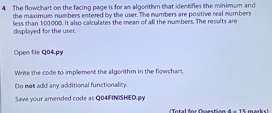 The flowchart on the facing page is for an algorithm that identifies the minimum and 
the maximum numbers entered by the user. The numbers are positive real numbers 
less than 100000. It also calculates the mean of all the numbers. The results are 
displayed for the user. 
Open file Q04.py 
Write the code to implement the algorithm in the flowchart. 
Do not add any additional functionality. 
Save your amended code as Q04FINISHED.py 
Total for Question 4=15 marks)