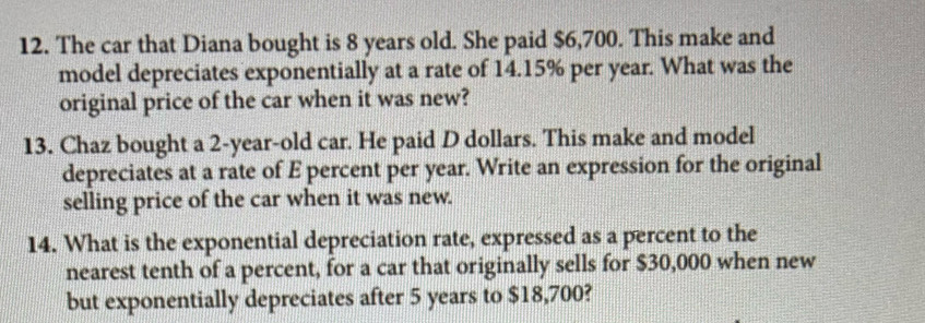 The car that Diana bought is 8 years old. She paid $6,700. This make and 
model depreciates exponentially at a rate of 14.15% per year. What was the 
original price of the car when it was new? 
13. Chaz bought a 2-year-old car. He paid D dollars. This make and model 
depreciates at a rate of E percent per year. Write an expression for the original 
selling price of the car when it was new. 
14. What is the exponential depreciation rate, expressed as a percent to the 
nearest tenth of a percent, for a car that originally sells for $30,000 when new 
but exponentially depreciates after 5 years to $18,700?