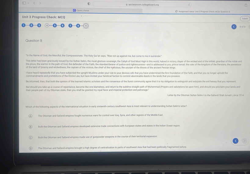 □ ~ < >  apclassroom.collegeboard.org
← Clever | Portal Assignment name: Unit 3 Progress Check: MCQ: Question 9
Unit 3 Progress Check: MCQ Submit
o
9 of 9
Question 9
"In the Name of God, the Merciful, the Compassionate. The Holy Qur'an says, "Rise not up against me, but come to me in surrender."
This letter has been graciously issued by me Sultan Selim, the most glorious sovereign, the Caliph of God Most High in this world, haloed in victory, slayer of the wicked and of the infidel, guardian of the noble and
the pious, the warrior in the path of God, the defender of the Faith, the standard-bearer of justice and righteousness—and is addressed to you, prince Ismail, the ruler of the kingdom of the Persians, the possessor
of the land of tyranny and wickedness, the captain of the vicious, the chief of the malicious, the usurper of the throne of the ancient Persian kings.
l have heard repeatedly that you have subjected the upright Muslims under your rule to your devious will, that you have undermined the firm foundation of the Faith, and that you no longer uphold the
commandments and prohibitions of the Divine Law, but have incited your heretical faction to commit abominable deeds in the lands that you possess.
Be informed, then, that both the opinion of the learned Islamic scholars and the consensus of the Sunni community agree that it is my obligation to extinguish and extirpate the evil heresy that you represent
But should you take up a course of repentance, become like one blameless, and return to the sublime straight path of Muhammad (Prayers and salutations be upon him), and should you proclaim your lands and
their people part of my Ottoman state, then you shall be granted my royal favor and imperial protection and patronage."
Letter by the Ottoman Sultan Selim I to the Safavid Shah Ismail I, circa 1514
Which of the following aspects of the international situation in early sixteenth-century southwest Asia is most relevant to understanding Sultan Selim's letter?
The Ottoman and Safavid empires fought numerous wars for control over Iraq, Syria, and other regions of the Middle East.
Both the Ottoman and Safavid empires developed extensive trade connections with European states and states in the Indian Ocean region
Both the Ottoman and Safavid empires made use of gunpowder weapons in the course of their territorial expansion.
The Ottoman and Safavid empires brought a high degree of centralization to parts of southwest Asia that had been politically fragmented before.