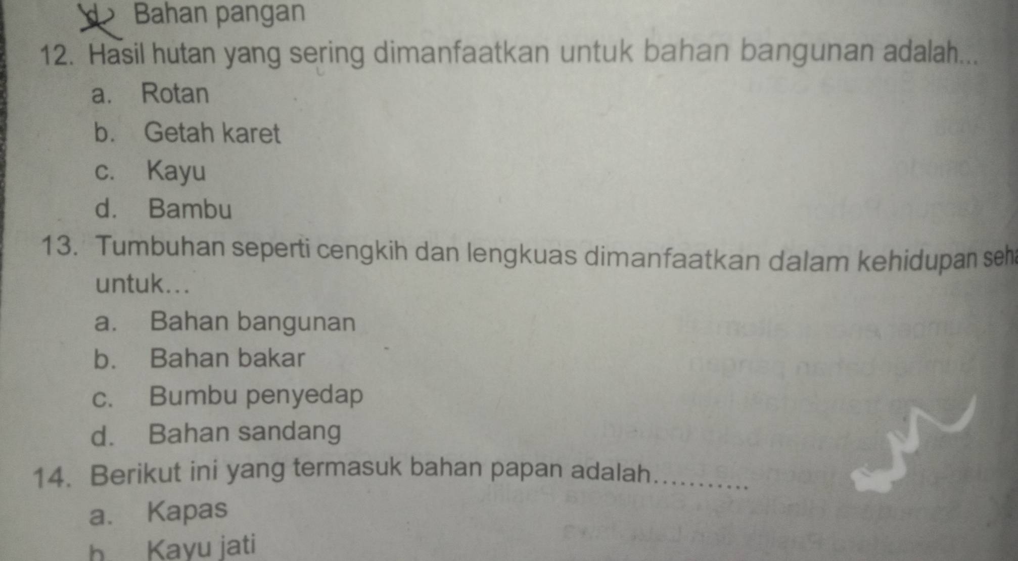 Bahan pangan
12. Hasil hutan yang sering dimanfaatkan untuk bahan bangunan adalah...
a. Rotan
b. Getah karet
c. Kayu
d. Bambu
13. Tumbuhan seperti cengkih dan lengkuas dimanfaatkan dalam kehidupan seh
untuk...
a. Bahan bangunan
b. Bahan bakar
c. Bumbu penyedap
d. Bahan sandang
14. Berikut ini yang termasuk bahan papan adalah_
a. Kapas
h Kayu jati