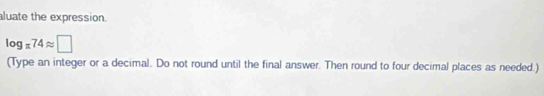 aluate the expression.
log _π 74approx □
(Type an integer or a decimal. Do not round until the final answer. Then round to four decimal places as needed.)