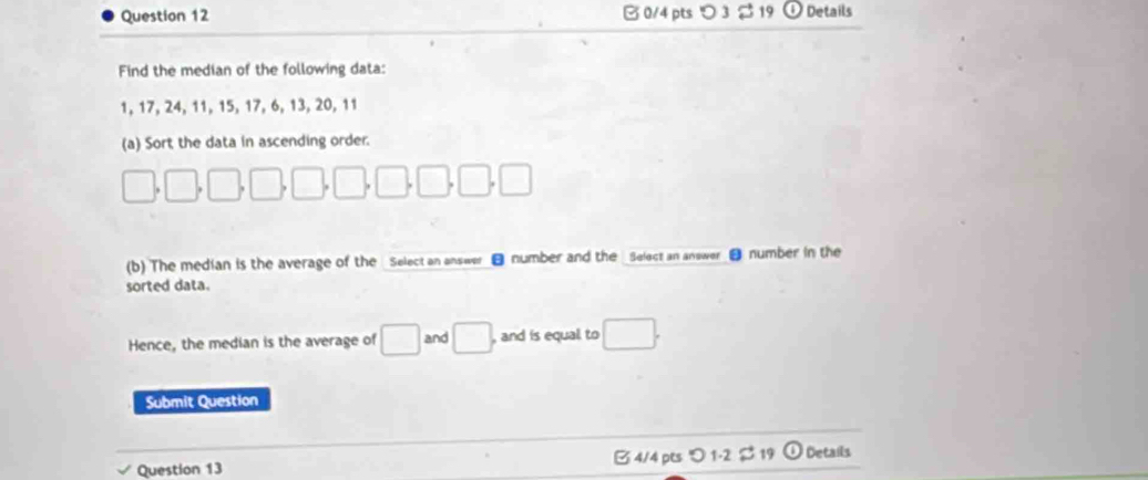 つ3 $ 19 Details 
Find the median of the following data:
1, 17, 24, 11, 15, 17, 6, 13, 20, 11
(a) Sort the data in ascending order.
□ ,□ ,□ ,□ ,□ ,□ ,□ ,□
(b) The median is the average of the Select an answer ■ number and the Select an answer number in the 
sorted data. 
Hence, the median is the average of □ and □. , and is equal to □. 
Submit Question 
Question 13 B 4/4 pts つ 1-2 $ 19 ① Details