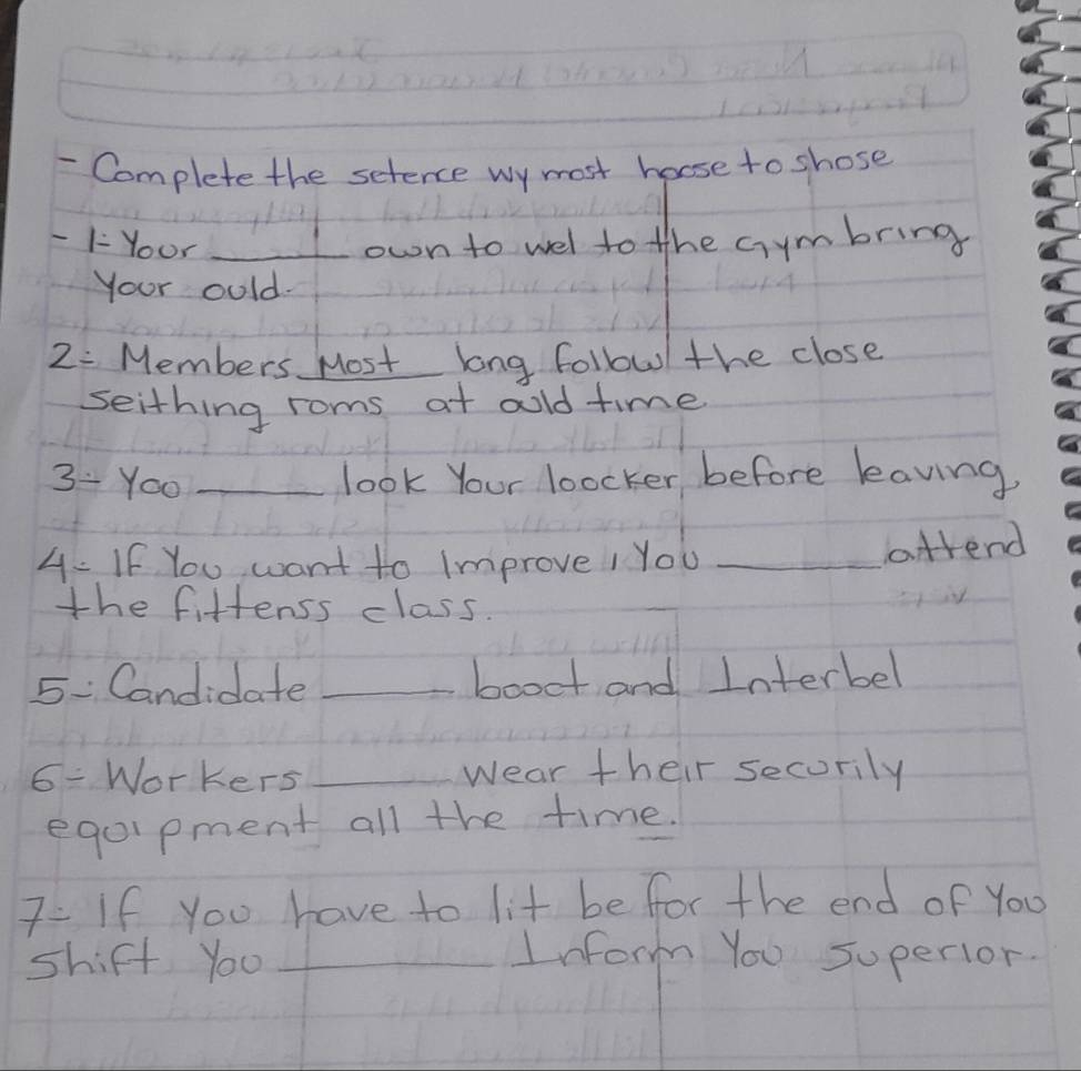 Complete the setence wy most hoose to shose 
- 1- Your _own to wel to the cymbring 
Your ould.
2= Members Most long followl the close 
seithing roms at aold time
3/ Yoo _look Your loocker before leaving. 
4- If You want to Improve! You_ 
attend 
the fiftenss class. 
5 Candidate _booet and Interbel
6/ Workers _wear their secorily 
eqolpment all the time. 
7 If you have to lit be for the end of You 
shift yo0 _Inform You superior.