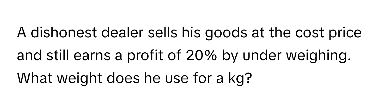 A dishonest dealer sells his goods at the cost price and still earns a profit of 20% by under weighing. What weight does he use for a kg?