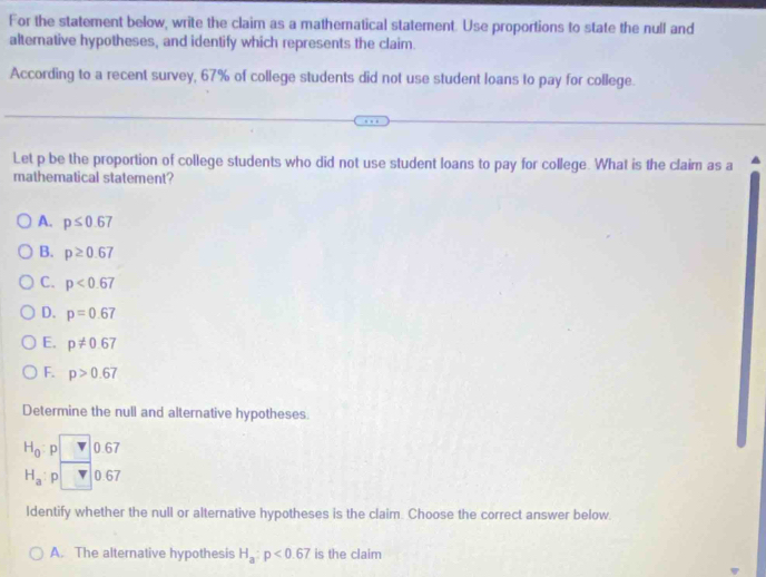 For the statement below, write the claim as a mathematical statement. Use proportions to state the null and
alternative hypotheses, and identify which represents the claim.
According to a recent survey, 67% of college students did not use student loans to pay for college.
Let p be the proportion of college students who did not use student loans to pay for college. What is the claim as a
mathematical statement?
A. p≤ 0.67
B. p≥ 0.67
C. p<0.67
D. p=0.67
E. p!= 0.67
F. p>0.67
Determine the null and alternative hypotheses.
H_0 p 0.67
H_a : p 0.67
Identify whether the null or alternative hypotheses is the claim. Choose the correct answer below.
A. The alternative hypothesis H_a:p<0.67 is the claim