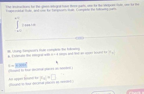 The instructions for the given integral have three parts, one for the Midpoint Rule, one for the 
Trapezoidal Rule, and one for Simpson's Rule. Complete the following parts.
∈tlimits _(-π /2)^(π /2)2cos 1dt
III. Using Simpson's Rule complete the following. 
a. Estimate the integral with n=4 steps and find an upper bound for |E_S|
Sapprox 4.0091
(Round to four decimal places as needed.) 
An upper bound for |E_S|is□. 
(Round to four decimal places as needed.)