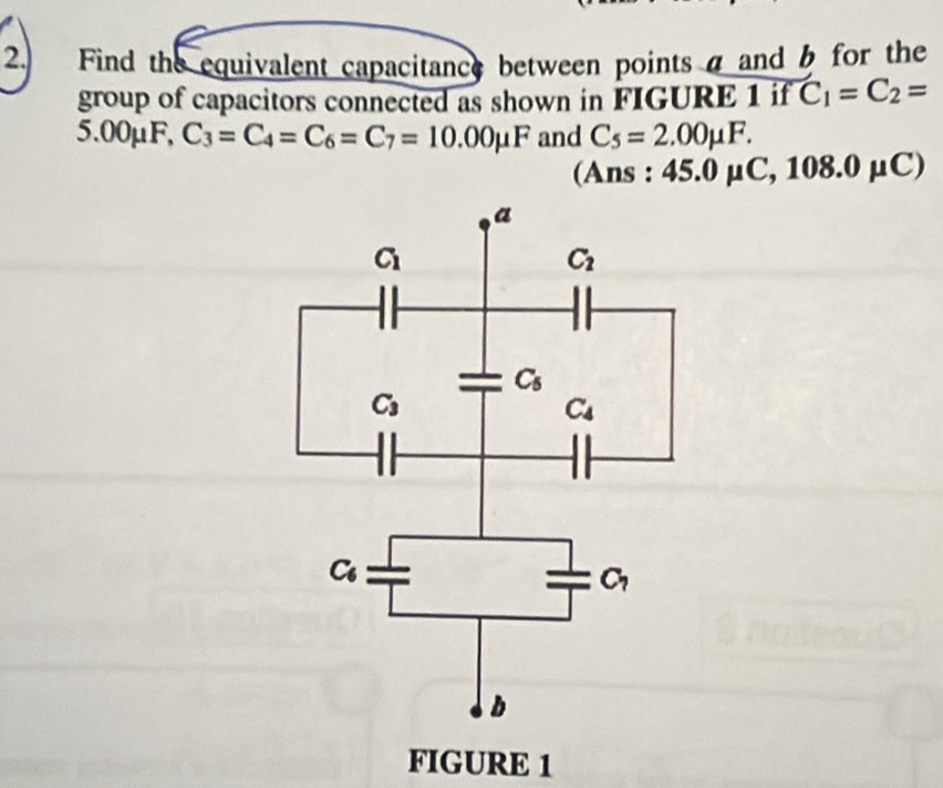 Find the equivalent capacitance between points a and b for the
group of capacitors connected as shown in FIGURE 1 if C_1=C_2=
5.00μF, C_3=C_4=C_6=C_7=10.00mu F and C_5=2.00mu F.
(Ans : 45.0mu C,108.0mu C)
FIGURE 1