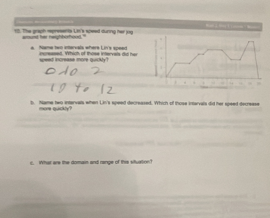 Cator Aacalange Widnie 
12. The graph represents Lin's speed during her jog 
around her neighborhood." 
a. Name two intervals where Lin's speed 
inpeased. Which of those intervals did her 
speed increase more quickly?
4 84 34
b. Name two intervals when Lin's speed decreased. Which of those intervals did her speed decrease 
more quickly? 
c. What are the domain and range of this situation?