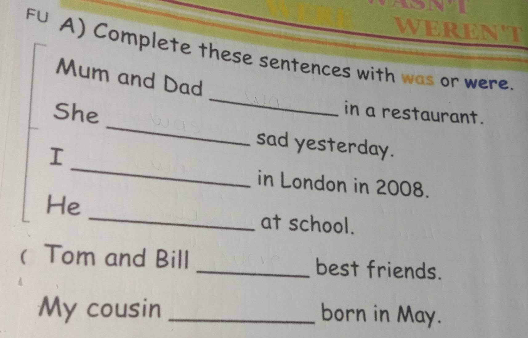 FU 
weReN't 
A) Complete these sentences with was or were. 
_ 
Mum and Dad 
_ 
She 
in a restaurant. 
_ 
sad yesterday. 
I 
in London in 2008. 
_ 
He 
at school. 
( Tom and Bill _best friends. 
My cousin_ 
born in May.