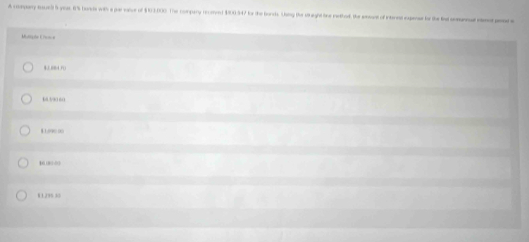 A company nsuet 5 year 6% honds with a par value of $103.000. The compary recerved $100.947 for the bonds. Using the straight line method, the amount of interest expense for the firt semuncal emeped s
Muncple Eharce
2.084 7()
16.590 60
$ 3.090 0)0
16 m ( ()(
W1.296 30