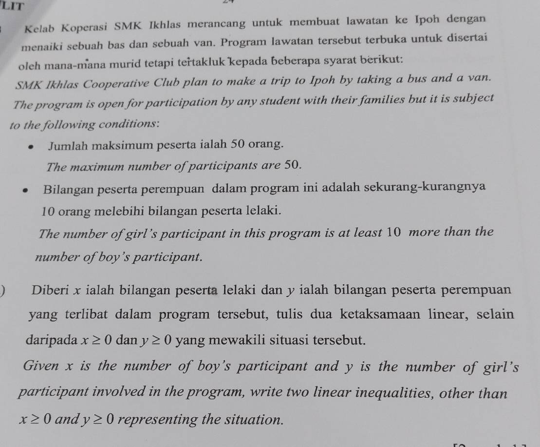 LIT 
Kelab Koperasi SMK Ikhlas merancang untuk membuat lawatan ke Ipoh dengan 
menaiki sebuah bas dan sebuah van. Program lawatan tersebut terbuka untuk disertai 
oleh mana-mana murid tetapi tertakluk kepada beberapa syarat berikut: 
SMK Ikhlas Cooperative Club plan to make a trip to Ipoh by taking a bus and a van. 
The program is open for participation by any student with their families but it is subject 
to the following conditions: 
Jumlah maksimum peserta ialah 50 orang. 
The maximum number of participants are 50. 
Bilangan peserta perempuan dalam program ini adalah sekurang-kurangnya
10 orang melebihi bilangan peserta lelaki. 
The number of girl’s participant in this program is at least 10 more than the 
number of boy’s participant. 
 Diberi x ialah bilangan peserta lelaki dan y ialah bilangan peserta perempuan 
yang terlibat dalam program tersebut, tulis dua ketaksamaan linear, selain 
daripada x≥ 0 dan y≥ 0 yang mewakili situasi tersebut. 
Given x is the number of boy's participant and y is the number of girl's 
participant involved in the program, write two linear inequalities, other than
x≥ 0 and y≥ 0 representing the situation.