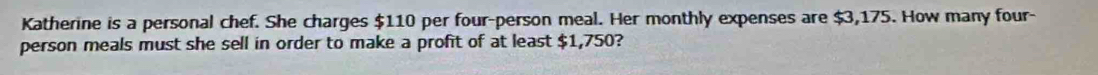 Katherine is a personal chef. She charges $110 per four-person meal. Her monthly expenses are $3,175. How many four- 
person meals must she sell in order to make a profit of at least $1,750?