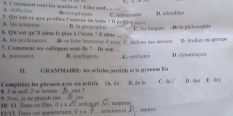 A ímcte 4. Comment sont les maiières ? Elles sent.... Be ccmpliqués
A. les sciences 5. Qu'est-ce que préfère l'anteur du texte ? Il préfère .--- . C. imèressants D. adorables
B. la géographie
C. les langaes -D. la philosophie
6. Qu’est qu'il ainse le plus à l'école ? ll aime ....
A. les professeurs Be se faire beaucoup d'amis C. réaliser des devoirs
?. Consment ses collègues sont-ils ? - Iis sont ... D. étudier en groupe
A. paresseux B. intelligents C. méchants D. dynamiques
I. GRAMMAIRE- les articles partitifs et le pronom En
8. J’ai soif. J’ai besoin Complétez les phrases avec un article. (A. du B. de la C. de !' D. des F. dc)
a cau ?
9. Non, je ne prends pas B jus
10/ 11 Dans ce film, il y a _actionet :suspense
12/13. Dans cet appartement. il y a armoires et_ .. espace.