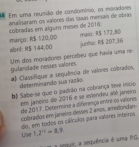 Em uma reunião de condomínio, os moradores 
analisaram os valores das taxas mensais de obras 
cobradas em alguns meses de 2016: 
março: R$ 120,00 maio: R$ 172,80
abril: R$ 144,00 junho: R$ 207,36
Um dos moradores percebeu que havia uma re- 
gularidade nesses valores. 
a) Classifique a sequência de valores cobrados, 
determinando sua razão. 
b) Sabe-se que o padrão na cobrança teve início 
em janeiro de 2016 e se estendeu até janeiro 
de 2017. Determine a diferença entre os valores 
cobrados em janeiro desses 2 anos, arredondan- 
do, em todos os cálculos para valores inteiros. 
Use 1,2^(12)approx 8,9. 
a seguir, a sequência é uma P.G.