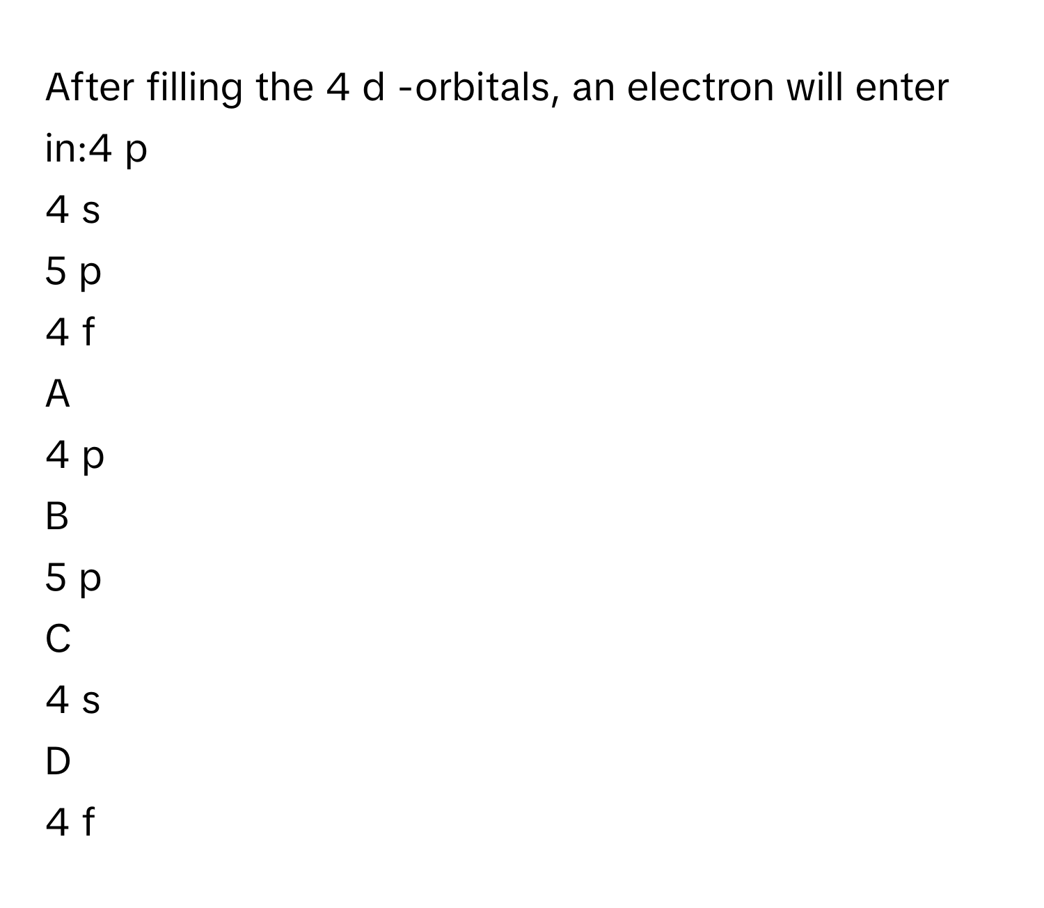 After filling the 4  d     -orbitals, an electron will enter in:4  p     
4  s     
5  p     
4  f     

A  
4  p      


B  
5  p      


C  
4  s      


D  
4  f