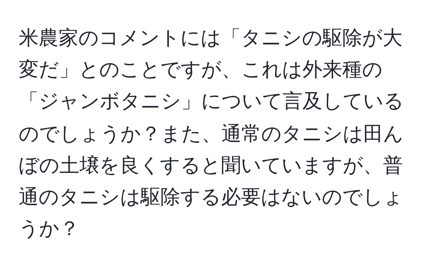 米農家のコメントには「タニシの駆除が大変だ」とのことですが、これは外来種の「ジャンボタニシ」について言及しているのでしょうか？また、通常のタニシは田んぼの土壌を良くすると聞いていますが、普通のタニシは駆除する必要はないのでしょうか？