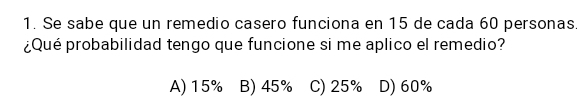 Se sabe que un remedio casero funciona en 15 de cada 60 personas
¿Qué probabilidad tengo que funcione si me aplico el remedio?
A) 15% B) 45% C) 25% D) 60%