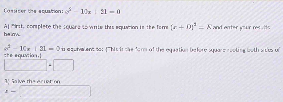 Consider the equation: x^2-10x+21=0
A) First, complete the square to write this equation in the form (x+D)^2=E and enter your results 
below.
x^2-10x+21=0 is equivalent to: (This is the form of the equation before square rooting both sides of 
the equation.)
□ =□
B) Solve the equation.
x=□