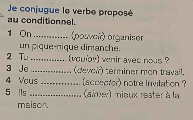 Je conjugue le verbe proposé 
au conditionnel. 
1 On _(pouvoir) organiser 
un pique-nique dimanche. 
2 Tu _(vouloir) venir avec nous ? 
3 Je _(devoir) terminer mon travail. 
4 Vous _(accepter) notre invitation ? 
5 Ils _ (aimer) mieux rester à la 
maison.