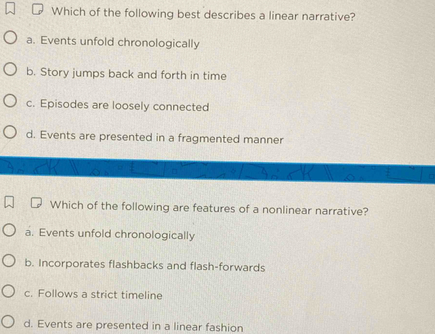 Which of the following best describes a linear narrative?
a. Events unfold chronologically
b. Story jumps back and forth in time
c. Episodes are loosely connected
d. Events are presented in a fragmented manner
Which of the following are features of a nonlinear narrative?
a. Events unfold chronologically
b. Incorporates flashbacks and flash-forwards
c. Follows a strict timeline
d. Events are presented in a linear fashion