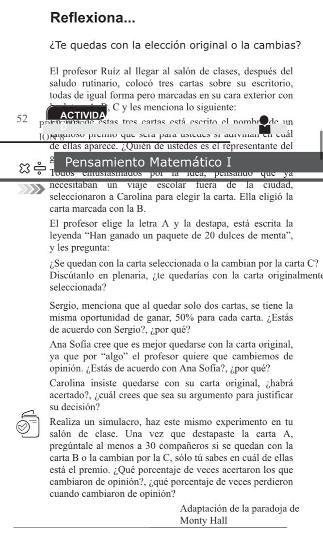 Reflexiona...
¿Te quedas con la elección original o la cambias?
El profesor Ruíz al llegar al salón de clases, después del
saludo rutinario, colocó tres cartas sobre su escritorio,
todas de igual forma pero marcadas en su cara exterior con
, C y les menciona lo siguiente:
ACTIVIDA
52 pobt mnas de estas tres cartas está escrito el nombro de un
IO iguioso premmo que sera para ustedes si adivinan en cuál
de ellas aparece. ¿Quién de ustedes es el representante del
g Pensamiento Matemático I
x Todos entusiasmados por la ídea, pensando que ya
necesitaban un viaje escolar fuera de la ciudad,
seleccionaron a Carolina para elegir la carta. Ella eligió la
carta marcada con la B.
El profesor elige la letra A y la destapa, está escrita la
leyenda “Han ganado un paquete de 20 dulces de menta”,
y les pregunta:
¿Se quedan con la carta seleccionada o la cambian por la carta C?
Discútanlo en plenaria, ¿te quedarías con la carta originalmente
seleccionada?
Sergio, menciona que al quedar solo dos cartas, se tiene la
misma oportunidad de ganar, 50% para cada carta. ¿Estás
de acuerdo con Sergio?, ¿por qué?
Ana Sofía cree que es mejor quedarse con la carta original,
ya que por “algo” el profesor quiere que cambiemos de
opinión. ¿Estás de acuerdo con Ana Sofía?, ¿por qué?
Carolina insiste quedarse con su carta original, ¿habrá
acertado?, ¿cuál crees que sea su argumento para justificar
su decisión?
Realiza un simulacro, haz este mismo experimento en tu
salón de clase. Una vez que destapaste la carta A,
pregúntale al menos a 30 compañeros si se quedan con la
carta B o la cambian por la C, sólo tú sabes en cuál de ellas
está el premio. ¿Qué porcentaje de veces acertaron los que
cambiaron de opinión?, ¿qué porcentaje de veces perdieron
cuando cambiaron de opinión?
Adaptación de la paradoja de
Monty Hall