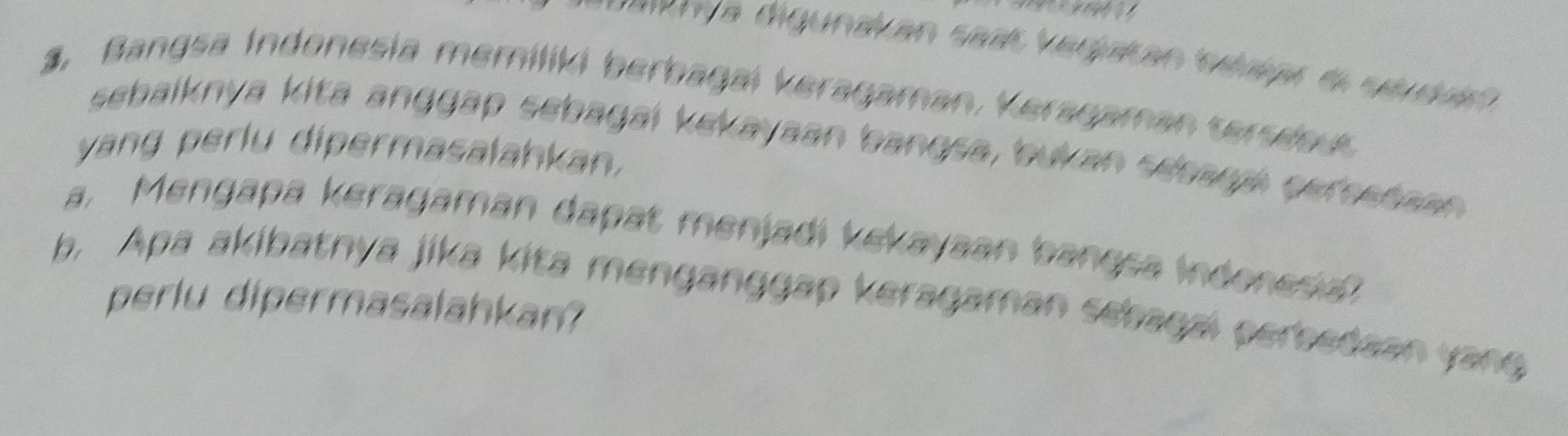 uarnya digundican saas vedpian sétipó do séuduó 
3. Bangsa Indonesia memiliki berbagai keragaman, Veragaman serseo 
sebaiknya kita anggap sebagai kekayaan bangsa, bukan seeara gersetaan 
yang perlu dipermasalahkan. 
a. Mengapa keragaman dapat menjadi kekayaan bangsa indonesia? 
b. Apa akibatnya jika kita menganggap keragaman sebagai perbedaan yang 
perlu dipermasalahkan?