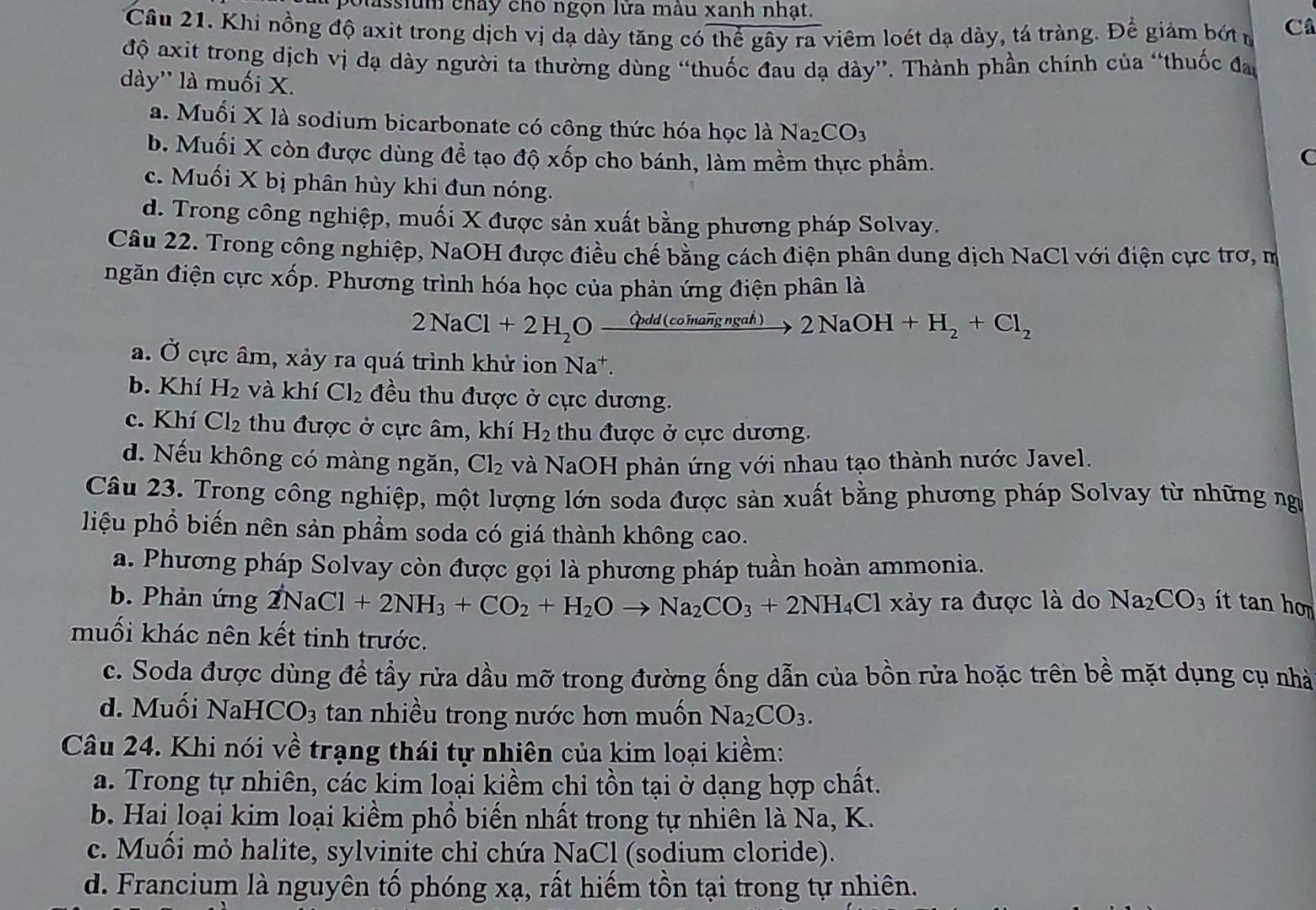 polassium chây cho ngọn lửa màu xanh nhạt.
Câu 21. Khi nồng độ axit trong dịch vị dạ dày tăng có thể gây ra viêm loét dạ dày, tá tràng. Để giảm bớt n Câ
độ axit trong dịch vị dạ dày người ta thường dùng “thuốc đau dạ dày”. Thành phần chính của “thuốc đao
dày'' là muối X.
a. Muối X là sodium bicarbonate có công thức hóa học 1aNa_2CO_3
b. Muối X còn được dùng để tạo độ xốp cho bánh, làm mềm thực phẩm. C
c. Muối X bị phân hủy khi đun nóng.
d. Trong công nghiệp, muối X được sản xuất bằng phương pháp Solvay.
Câu 22. Trong công nghiệp, NaOH được điều chế bằng cách điện phân dung dịch NaCl với điện cực trơ, m
ngăn điện cực xốp. Phương trình hóa học của phản ứng điện phân là
2NaCl+2H_2Oxrightarrow Grdd(coinaoverline ngngah)2NaOH+H_2+Cl_2
a. Ở cực âm, xảy ra quá trình khử ion Na +
b. Khí H_2 và khí Cl_2 đều thu được ở cực dương.
c. Khí Cl_2 thu được ở cực âm, khí H_2 thu được ở cực dương.
d. Nếu không có màng ngăn, Cl_2 và NaOH phản ứng với nhau tạo thành nước Javel.
Câu 23. Trong công nghiệp, một lượng lớn soda được sản xuất bằng phương pháp Solvay từ những ngư
liệu phổ biến nên sản phẩm soda có giá thành không cao.
a. Phương pháp Solvay còn được gọi là phương pháp tuần hoàn ammonia.
b. Phản ứng 2NaCl+2NH_3+CO_2+H_2Oto Na_2CO_3+2NH_4Cl xảy ra được là do Na_2CO_3 ít tan ho
muối khác nên kết tinh trước.
c. Soda được dùng để tầy rửa dầu mỡ trong đường ống dẫn của bồn rửa hoặc trên bề mặt dụng cụ nhà
d. Muối NaHCO_3 tan nhiều trong nước hơn muốn Na_2CO_3.
Câu 24. Khi nói về trạng thái tự nhiên của kim loại kiềm:
a. Trong tự nhiên, các kim loại kiềm chi tồn tại ở dạng hợp chất.
b. Hai loại kim loại kiềm phổ biến nhất trong tự nhiên là Na, K.
c. Muối mỏ halite, sylvinite chỉ chứa NaCl (sodium cloride).
d. Francium là nguyên tố phóng xạ, rất hiếm tồn tại trong tự nhiên.