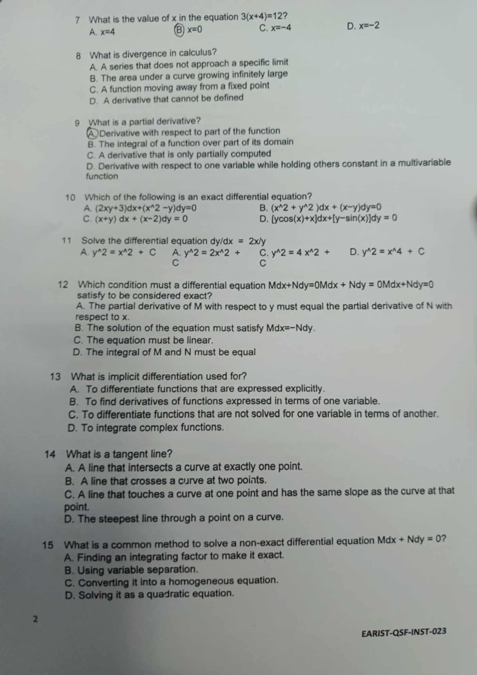 What is the value of x in the equation 3(x+4)=12 2
A. x=4 Ⓑ x=0 C. x=-4 D. x=-2
8 What is divergence in calculus?
A. A series that does not approach a specific limit
B. The area under a curve growing infinitely large
C. A function moving away from a fixed point
D. A derivative that cannot be defined
9 What is a partial derivative?
A Derivative with respect to part of the function
B. The integral of a function over part of its domain
C. A derivative that is only partially computed
D. Derivative with respect to one variable while holding others constant in a multivariable
function
10 Which of the following is an exact differential equation?
A. (2xy+3)dx+(x^(wedge)2-y)dy=0 B. (x^(wedge)2+y^(wedge)2)dx+(x-y)dy=0
C. (x+y)dx+(x-2)dy=0 D. [ycos (x)+x]dx+[y-sin (x)]dy=0
11 Solve the differential equation dy/dx =2x/y
A. y^(wedge)2=x^(wedge)2+C A. y^(wedge)2=2x^(wedge)2+ C. y^(wedge)2=4x^(wedge)2+ D. y^(wedge)2=x^(wedge)4+C
C
C
12 Which condition must a differential equation Mdx+Ndy=0Mdx+Ndy=0Mdx+Ndy=0
satisfy to be considered exact?
A. The partial derivative of M with respect to y must equal the partial derivative of N with
respect to x.
B. The solution of the equation must satisfy Mdx=-Ndy.
C. The equation must be linear.
D. The integral of M and N must be equal
13 What is implicit differentiation used for?
A. To differentiate functions that are expressed explicitly.
B. To find derivatives of functions expressed in terms of one variable.
C. To differentiate functions that are not solved for one variable in terms of another.
D. To integrate complex functions.
14 What is a tangent line?
A. A line that intersects a curve at exactly one point.
B. A line that crosses a curve at two points.
C. A line that touches a curve at one point and has the same slope as the curve at that
point.
D. The steepest line through a point on a curve.
15 What is a common method to solve a non-exact differential equation Md x+Ndy=0 2
A. Finding an integrating factor to make it exact.
B. Using variable separation.
C. Converting it into a homogeneous equation.
D. Solving it as a quadratic equation.
2
EARIST-QSF-INST-023