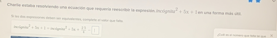 Charlie estaba resolviendo una ecuación que requería reescribir la expresión.incógnito a^2+5x+1 en una forma más útil. 
Si las dos expresiones deben ser equivalentes, complete el valor que falta
incignita^2+5x+1=incignita^2+5x+ 25/4 -□ ¿Cuál es el número que falta tal que ×