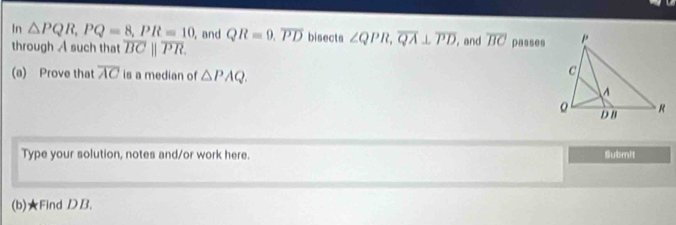 In △ PQR, PQ=8, PR=10 ,and QR=9. overline PD bisects ∠ QPR, overline QA⊥ overline PD ,and overline BC passes 
through A such that overline BCparallel overline PR. 
(a) Prove that overline AC is a median of △ PAQ. 
Type your solution, notes and/or work here. Submit 
(b)★Find D B.