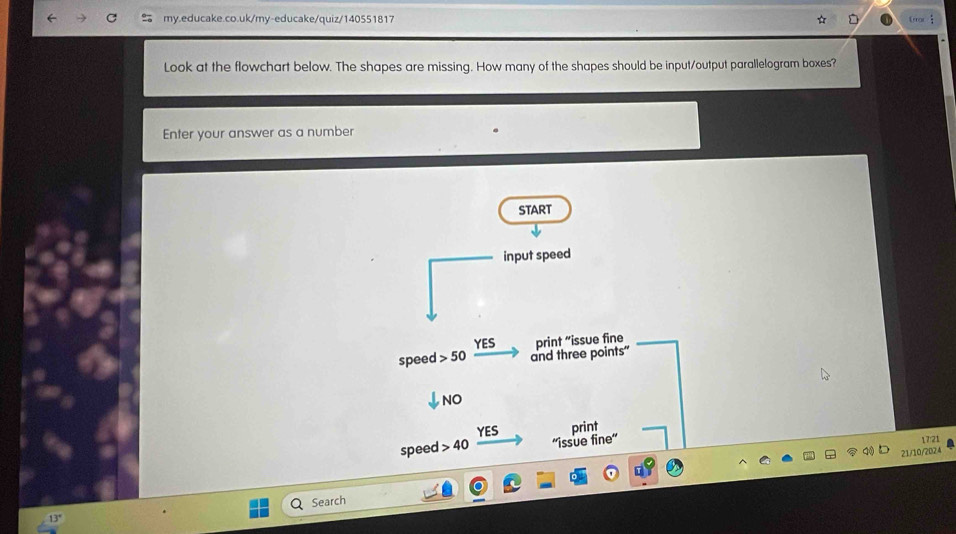 Eor  
Look at the flowchart below. The shapes are missing. How many of the shapes should be input/output parallelogram boxes? 
Enter your answer as a number 
START 
input speed 
YES 
speed 50 and three points" print “issue fine 
Jno 
YES print 
speed > 40 ''issue fine'' 17:21 
21/10/2024 
Search