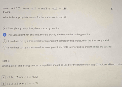 Given: △ ABC Prove: m∠ 1+m∠ 2+m∠ 3=180°
Part A
What is the appropriate reason for the statement in step 1?
A) Through any two points, there is exactly one line.
B Through a point not on a line, there is exactly one line parallel to the given line.
c) If two lines cut by a transversal form congruent corresponding angles, then the lines are parallel.
D) If two lines cut by a transversal form congruent alternate interior angles, then the lines are parallel.
Part B
Which pairs of angle congruences or equalities should be used for the statement in step 2? Indicate all such pairs
A ∠ 1≌ ∠ 2 or m∠ 1=m∠ 2
B ∠ 1≌ ∠ 3 or m∠ 1=m∠ 3