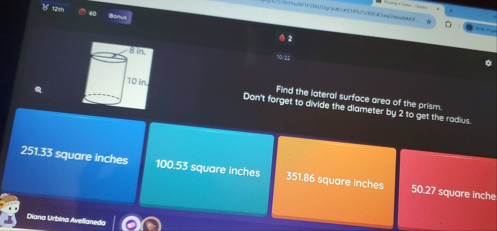Paying a Game - Quiio
12th 60 Bonus
252BsDsoAP1PZBtIZDgQ64LGK8f4%252BVGK3aur2wsudvhDF. tord y t yo 
2
10/22
Q
Find the lateral surface area of the prism.
Don't forget to divide the diameter by 2 to get the radius.
251.33 square inches 100.53 square inches 351.86 square inches 50.27 square inche
Diana Urbina Avellaneda