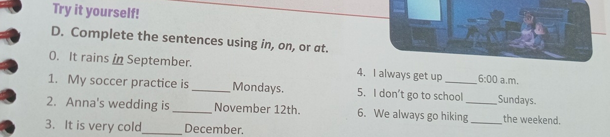 Try it yourself! 
D. Complete the sentences using in, on, or at. 
0. It rains in September. 4. I always get up 6:00 a.m. 
1. My soccer practice is _Mondays. 5. I don’t go to school Sundays. 
2. Anna's wedding is _November 12th. 6. We always go hiking__ the weekend. 
3. It is very cold_ December.