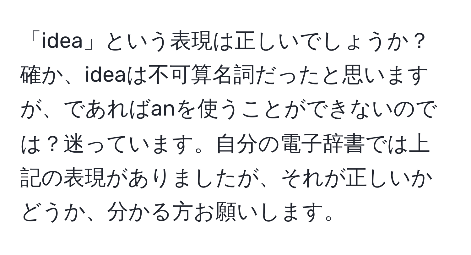 「idea」という表現は正しいでしょうか？確か、ideaは不可算名詞だったと思いますが、であればanを使うことができないのでは？迷っています。自分の電子辞書では上記の表現がありましたが、それが正しいかどうか、分かる方お願いします。