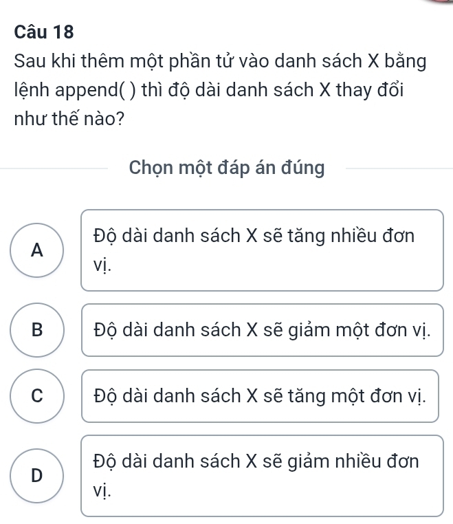 Sau khi thêm một phần tử vào danh sách X bằng
lệnh append( ) thì độ dài danh sách X thay đổi
như thế nào?
Chọn một đáp án đúng
Độ dài danh sách X sẽ tăng nhiều đơn
A
vị.
B Độ dài danh sách X sẽ giảm một đơn vị.
C Độ dài danh sách X sẽ tăng một đơn vị.
D Độ dài danh sách X sẽ giảm nhiều đơn
vj.