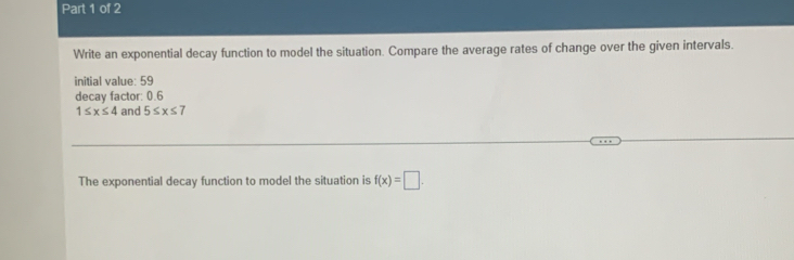 Write an exponential decay function to model the situation. Compare the average rates of change over the given intervals. 
initial value: 59
decay factor: 0.6
1≤ x≤ 4 and 5≤ x≤ 7
The exponential decay function to model the situation is f(x)=□.