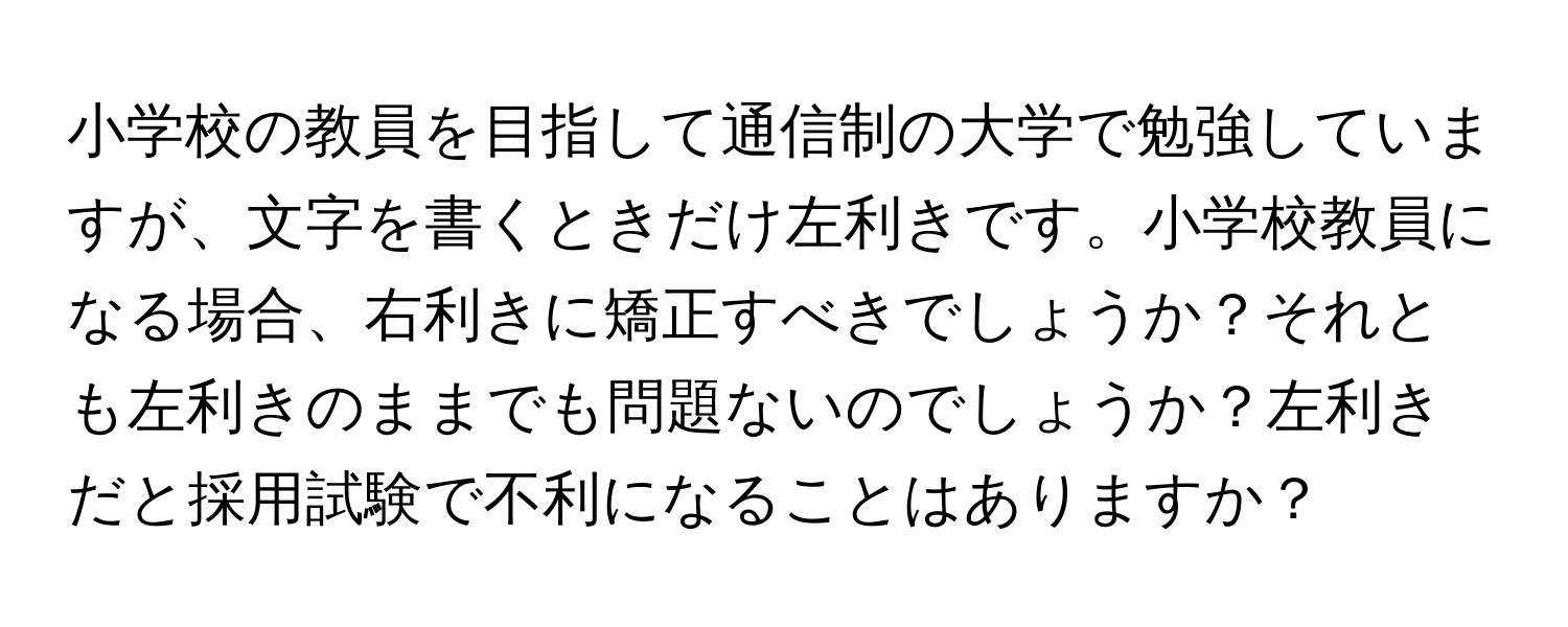 小学校の教員を目指して通信制の大学で勉強していますが、文字を書くときだけ左利きです。小学校教員になる場合、右利きに矯正すべきでしょうか？それとも左利きのままでも問題ないのでしょうか？左利きだと採用試験で不利になることはありますか？