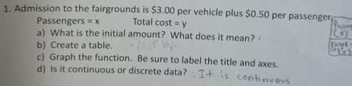 Admission to the fairgrounds is $3.00 per vehicle plus $0.50 per passenger, 
Passengers =x Total cost =y
a) What is the initial amount? What does it mean? 
b) Create a table. 
c) Graph the function. Be sure to label the title and axes. 
d) Is it continuous or discrete data?