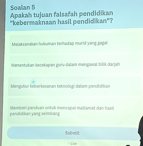 Soalan 5
Apakah tujuan falsafah pendidikan
"kebermaknaan hasil pendidikan"?
Melaksanakan hukuman terhadap murid yang gagal
Menentukan kecekapan guru dalam mengawal bilik darjah
Mengukur keberkesanan teknologi dalam pendidikan
Memberi panduan untuk mencapai matlamat dan hasil
pendidikan yang seimbang
Submit
Live