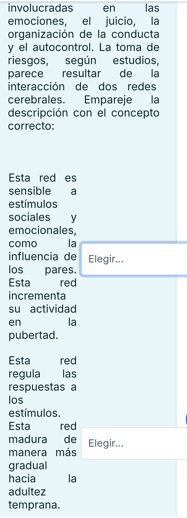 involucradas en las 
emociones, el juicio, la 
organización de la conducta 
y el autocontrol. La toma de 
riesgos, según estudios, 
parece resultar de la 
interacción de dos redes 
cerebrales. Empareje la 
descripción con el concepto 
correcto: 
Esta red es 
sensible a 
estímulos 
sociales y 
emocionales, 
como la 
influencia de Elegir... 
los pares. 
Esta red 
incrementa 
su actividad 
en 
la 
pubertad. 
Esta red 
regula las 
respuestas a 
los 
estímulos. 
Esta red 
madura de Elegir... 
manera más 
gradual 
hacia la 
adultez 
temprana.