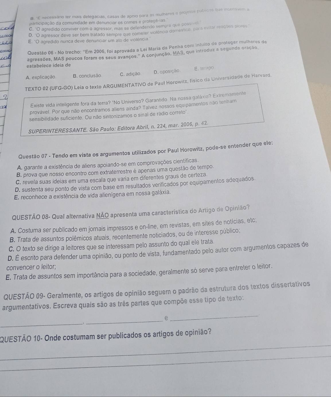 B. "É necessário ter mais delegacias, casas de apoio para as mulheres e projetos publicos que incentivem a
participação da comunidade em denunciar os crimes e protegê-ias
C. “O agredido conviver com o agressor, mas se defendendo sempre que possivel
D. ''O agressor deve ser bem tratado sempre que cometer violência doméstica, para evitar reações piores
E. ''O agredido nunca deve denunciar um ato de violência.''
Questão 06 - No trecho: “Em 2006, foi aprovada a Lei Maria da Penha com intuito de proteger mulheres de
agressões, MAS poucos foram os seus avanços.'' A conjunção, MAS, que introduz a segunda oração,
estabelece ideia de
A. explicação. B. conclusão C. adição D. oposição. E. tempo
TEXTO 02 (UFG-GO) Leia o texto ARGUMENTATIVO de Paul Horowitz, físico da Universidade de Harvard.
Existe vida inteligente fora da terra? "No Universo? Garantido. Na nossa galáxia? Extremamente
provável. Por que não encontramos aliens ainda? Talvez nossos equipamentos não tenham
sensibilidade suficiente. Ou não sintonizamos o sinal de rádio correto''.
SUPERINTERESSANTE. São Paulo: Editora Abril, n. 224, mar. 2006, p. 42
Questão 07 - Tendo em vista os argumentos utilizados por Paul Horowitz, pode-se entender que ele:
A. garante a existência de aliens apoiando-se em comprovações científicas.
B. prova que nosso encontro com extraterrestre é apenas uma questão de tempo.
C. revela suas ideias em uma escala que varia em diferentes graus de certeza.
D. sustenta seu ponto de vista com base em resultados verificados por equipamentos adequados.
E. reconhece a existência de vida alienígena em nossa galáxia.
QUESTÃO 08- Qual alternativa NÃO apresenta uma característica do Artigo de Opinião?
A. Costuma ser publicado em jornais impressos e on-line, em revistas, em sites de notícias, etc;
B. Trata de assuntos polêmicos atuais, recentemente noticiados, ou de interesse público;
C. O texto se dirige a leitores que se interessam pelo assunto do qual ele trata.
D. É escrito para defender uma opinião, ou ponto de vista, fundamentado pelo autor com argumentos capazes de
convencer o leitor;
E. Trata de assuntos sem importância para a sociedade, geralmente só serve para entreter o leitor.
QUESTÃO 09- Geralmente, os artigos de opinião seguem o padrão da estrutura dos textos dissertativos
argumentativos. Escreva quais são as três partes que compõe esse tipo de texto:
_
_e
_
_
QUESTÃO 10- Onde costumam ser publicados os artigos de opinião?
_