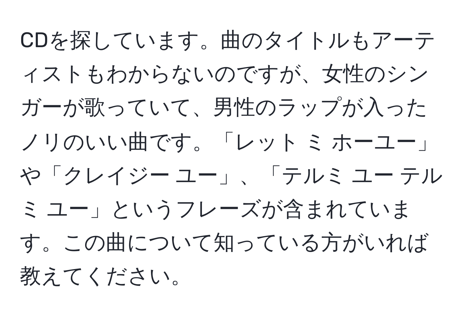 CDを探しています。曲のタイトルもアーティストもわからないのですが、女性のシンガーが歌っていて、男性のラップが入ったノリのいい曲です。「レット ミ ホーユー」や「クレイジー ユー」、「テルミ ユー テルミ ユー」というフレーズが含まれています。この曲について知っている方がいれば教えてください。