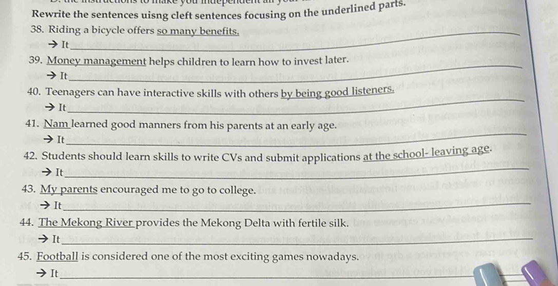 ake you mdepende 
Rewrite the sentences uisng cleft sentences focusing on the underlined parts. 
38. Riding a bicycle offers so many benefits. 
It_ 
_ 
39. Money management helps children to learn how to invest later. 
It 
_ 
40. Teenagers can have interactive skills with others by being good listeners. 
It 
_ 
_ 
41. Nam learned good manners from his parents at an early age. 
It 
42. Students should learn skills to write CVs and submit applications at the school- leaving age. 
It 
_ 
_ 
43. My parents encouraged me to go to college. 
➔It 
44. The Mekong River provides the Mekong Delta with fertile silk. 
It_ 
45. Football is considered one of the most exciting games nowadays. 
It_