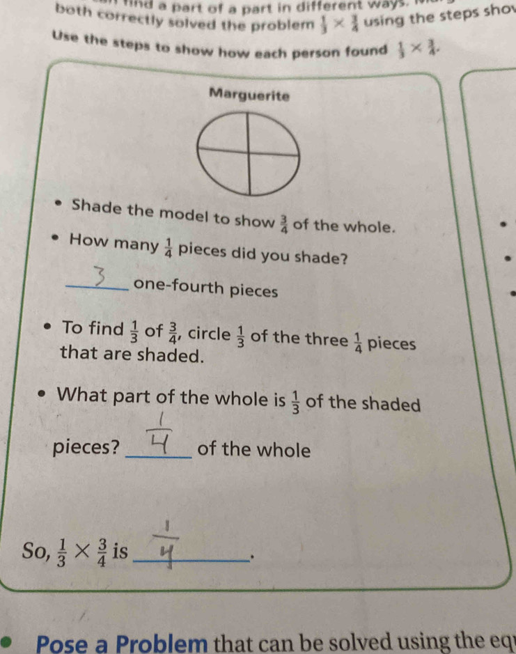 hnd a part of a part in different ways. 
both correctly solved the problem  1/3 *  3/4  using the steps sho 
Use the steps to show how each person found  1/3 *  3/4 . 
Marguerite 
Shade the model to show  3/4  of the whole. 
How many  1/4  pieces did you shade? 
_one-fourth pieces 
To find  1/3  of  3/4  , circle  1/3  of the three  1/4  pieces 
that are shaded. 
What part of the whole is  1/3  of the shaded 
pieces?_ of the whole 
So,  1/3 *  3/4  is_ 
. 
Pose a Problem that can be solved using the eqi