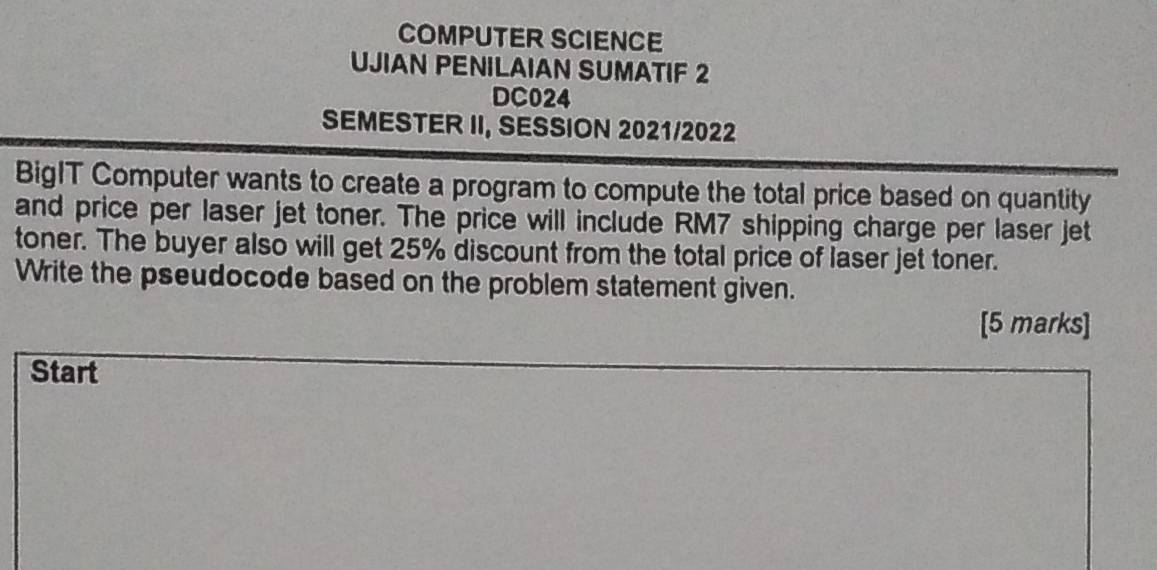 COMPUTER SCIENCE 
UJIAN PENILAIAN SUMATIF 2 
DC024 
SEMESTER II, SESSION 2021/2022 
BigIT Computer wants to create a program to compute the total price based on quantity 
and price per laser jet toner. The price will include RM7 shipping charge per laser jet 
toner. The buyer also will get 25% discount from the total price of laser jet toner. 
Write the pseudocode based on the problem statement given. 
[5 marks] 
Start