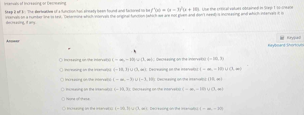 Intervals of Increasing or Decreasing
Step 2 of 3 : The derivative of a function has already been found and factored to be f'(x)=(x-3)^2(x+10). Use the critical values obtained in Step 1 to create
intervals on a number line to test. "Determine which intervals the original function (which we are not given and don't need) is increasing and which intervals it is
decreasing, if any.
Keypad
Answer
Keyboard Shortcuts
Increasing on the interval(s): (-∈fty ,-10)∪ (3,∈fty ); Decreasing on the interval I(s):(-10,3)
Increasing on the interval(s): (-10,3)∪ (3,∈fty ); Decreasing on the interval(s): (-∈fty ,-10)∪ (3,∈fty )
Increasing on the interval(s) (-∈fty ,-3)∪ (-3,10); Decreasing on the interva (s):(10,∈fty )
Increasing on the interval(s): (-10,3); Decreasing on the interval(s) (-∈fty ,-10) J(3,∈fty )
None of these.
Increasing on the interval(s): (-10,3)∪ (3,∈fty ); Decreasing on the interval(s): (-∈fty ,-10)